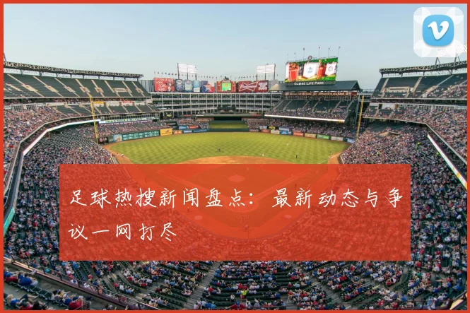 足球热搜新闻盘点:最新动态与争议一网打尽