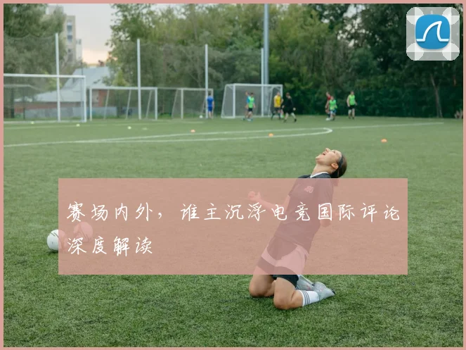 赛场内外,谁主沉浮电竞国际评论深度解读