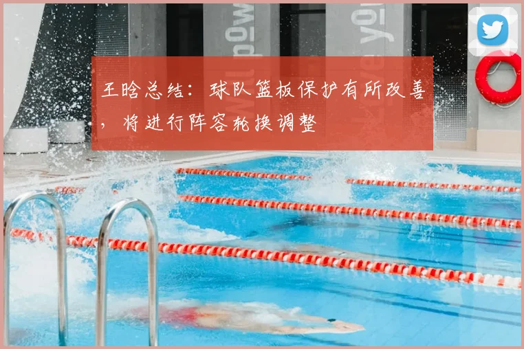 王晗总结:球队篮板保护有所改善,将进行阵容轮换调整