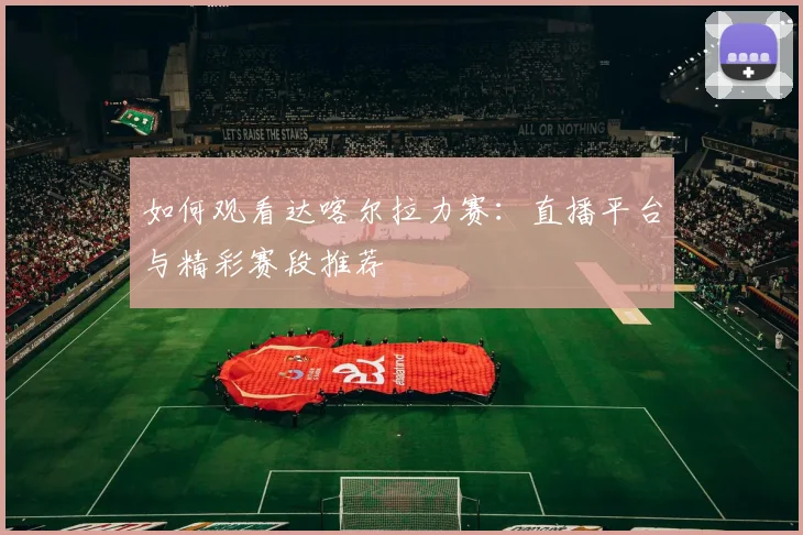 如何观看达喀尔拉力赛：直播平台与精彩赛段推荐