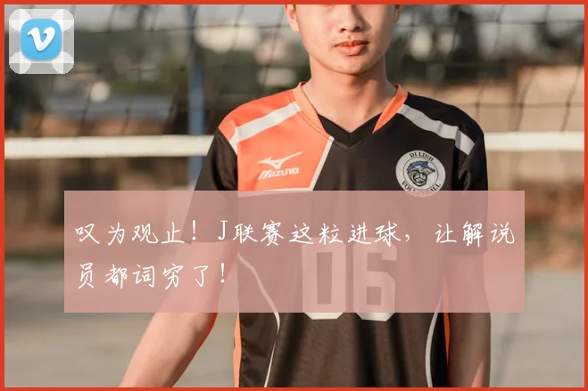 叹为观止！J联赛这粒进球，让解说员都词穷了！