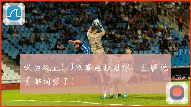 叹为观止!J联赛这粒进球,让解说员都词穷了!