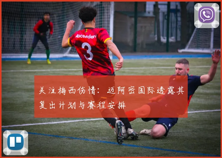 关注梅西伤情:迈阿密国际透露其复出计划与赛程安排