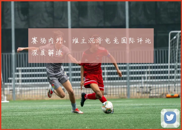 赛场内外，谁主沉浮电竞国际评论深度解读