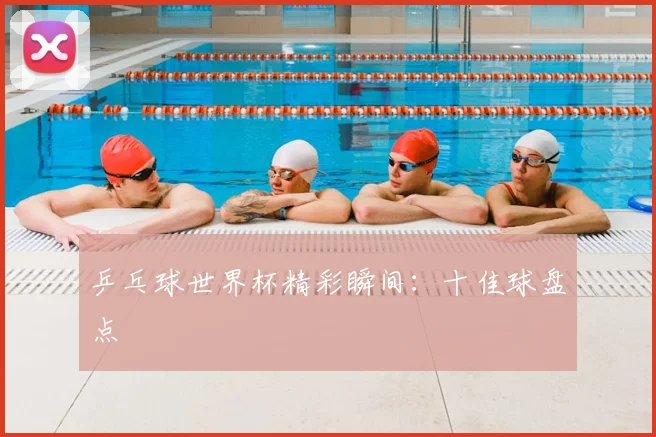 乒乓球世界杯精彩瞬间：十佳球盘点