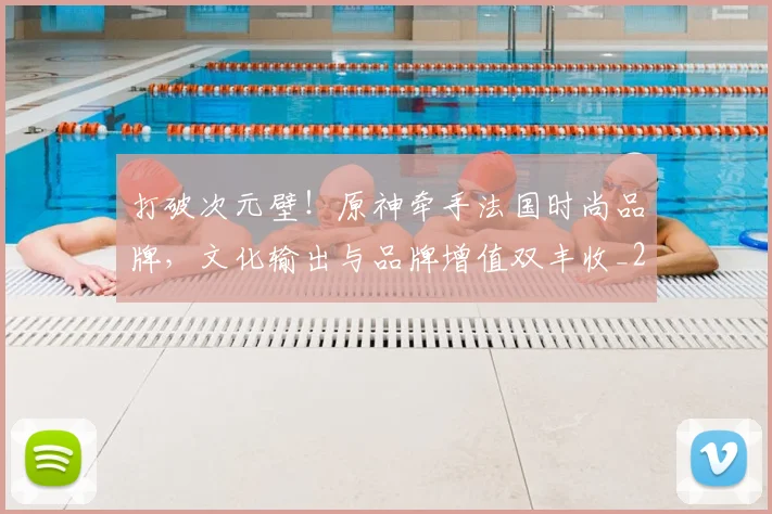 打破次元壁!原神牵手法国时尚品牌,文化输出与品牌增值双丰收_20260526085038