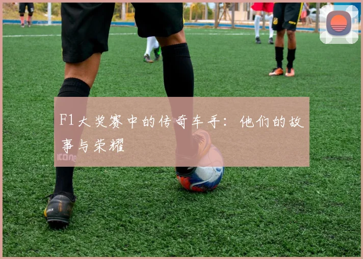 F1大奖赛中的传奇车手：他们的故事与荣耀