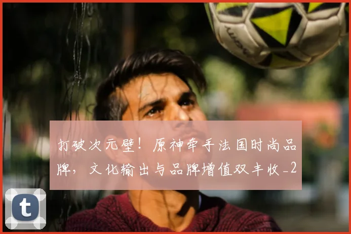 打破次元壁!原神牵手法国时尚品牌,文化输出与品牌增值双丰收_20260526085038