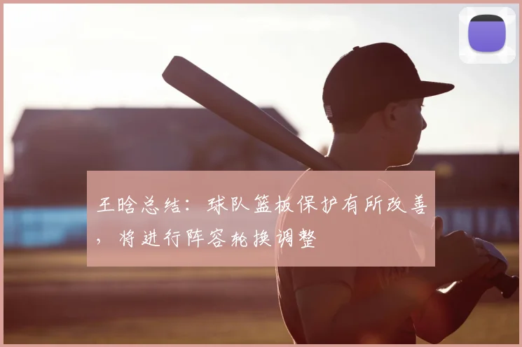 王晗总结:球队篮板保护有所改善,将进行阵容轮换调整