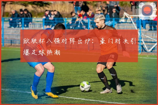 欧联杯八强对阵出炉：豪门对决引爆足球热潮