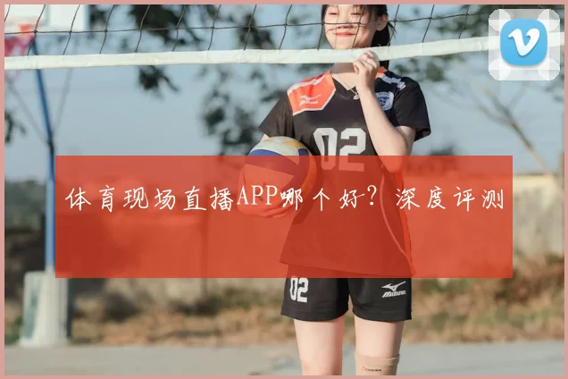 体育现场直播APP哪个好?深度评测