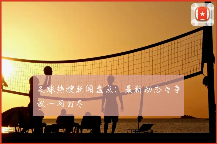 足球热搜新闻盘点：最新动态与争议一网打尽
